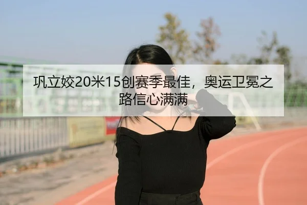 巩立姣20米15创赛季最佳，奥运卫冕之路信心满满